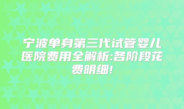 宁波单身第三代试管婴儿医院费用全解析:各阶段花费明细!