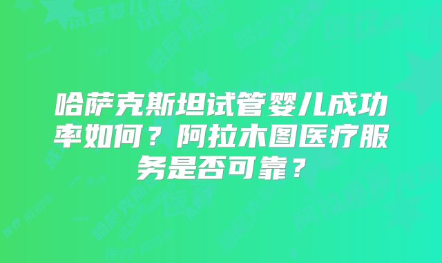 哈萨克斯坦试管婴儿成功率如何？阿拉木图医疗服务是否可靠？