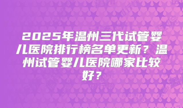 2025年温州三代试管婴儿医院排行榜名单更新？温州试管婴儿医院哪家比较好？