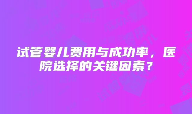 试管婴儿费用与成功率，医院选择的关键因素？
