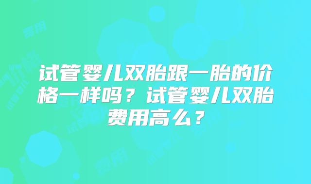 试管婴儿双胎跟一胎的价格一样吗?试管婴儿双胎费用高么?