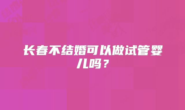 长春不结婚可以做试管婴儿吗？