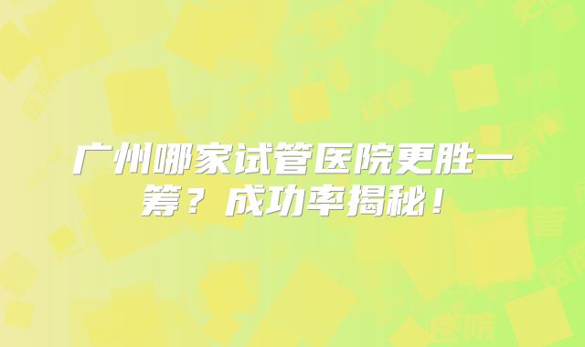 广州哪家试管医院更胜一筹？成功率揭秘！
