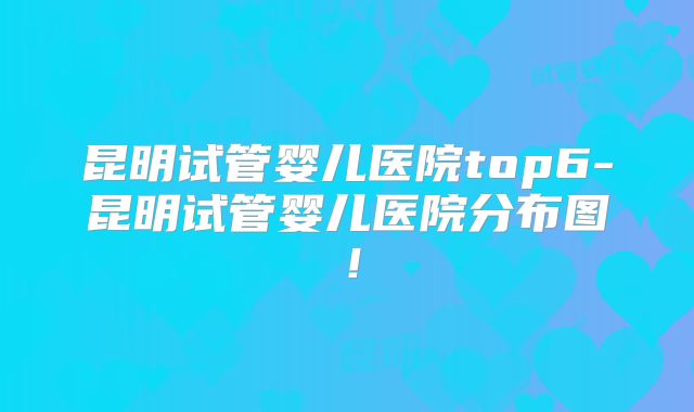 昆明试管婴儿医院top6-昆明试管婴儿医院分布图!