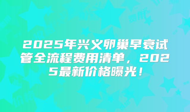 2025年兴义卵巢早衰试管全流程费用清单,2025最新价格曝光!