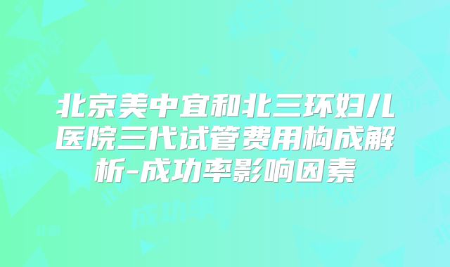 北京美中宜和北三环妇儿医院三代试管费用构成解析-成功率影响因素
