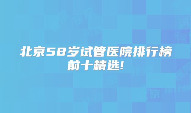 北京58岁试管医院排行榜前十精选!