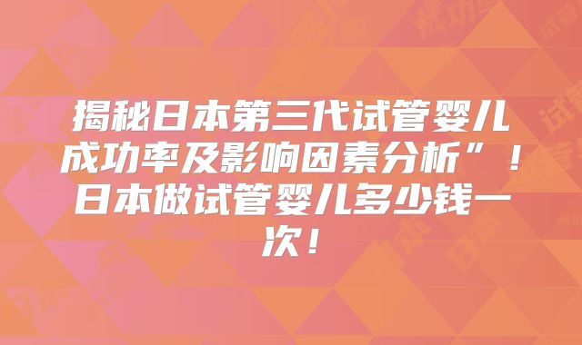 揭秘日本第三代试管婴儿成功率及影响因素分析”！日本做试管婴儿多少钱一次！