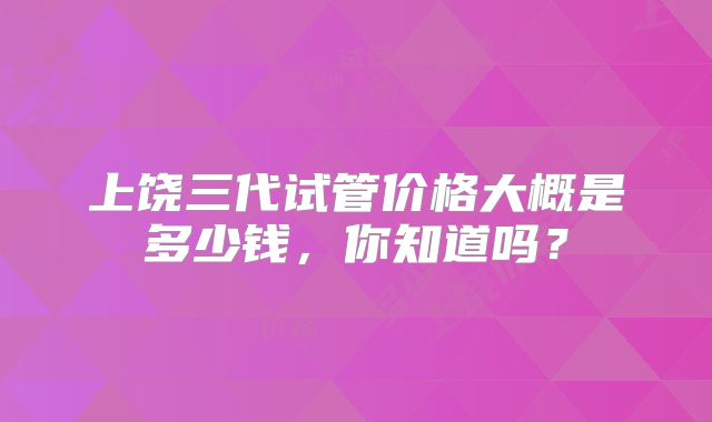 上饶三代试管价格大概是多少钱，你知道吗？