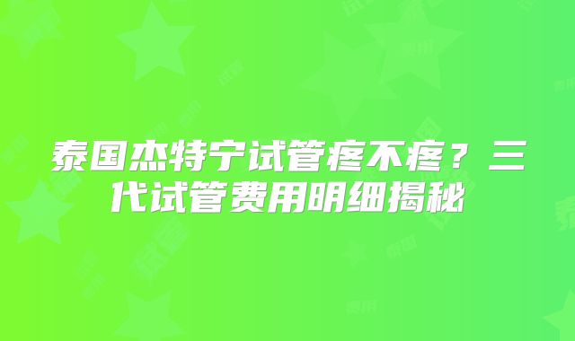 泰国杰特宁试管疼不疼？三代试管费用明细揭秘