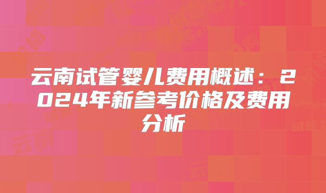 云南试管婴儿费用概述：2024年新参考价格及费用分析