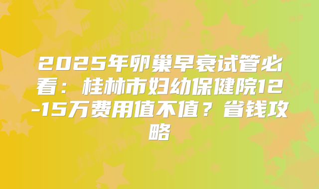 2025年卵巢早衰试管必看：桂林市妇幼保健院12-15万费用值不值？省钱攻略