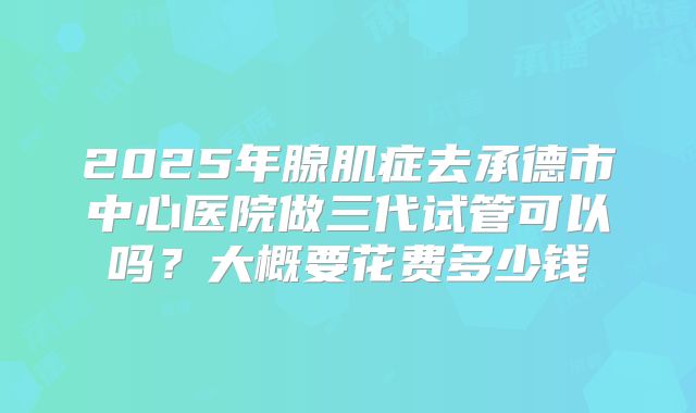 2025年腺肌症去承德市中心医院做三代试管可以吗?大概要花费多少钱