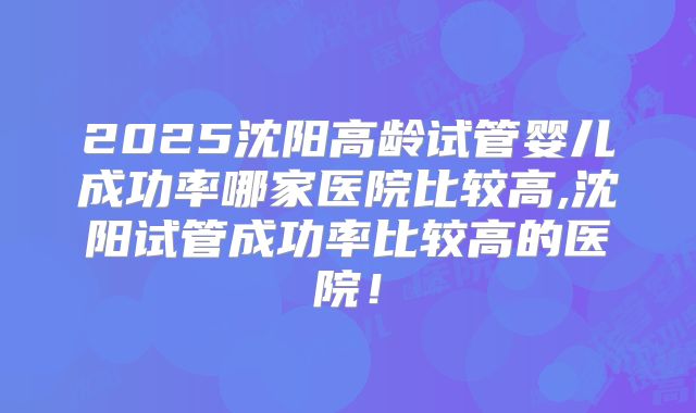 2025沈阳高龄试管婴儿成功率哪家医院比较高,沈阳试管成功率比较高的医院！