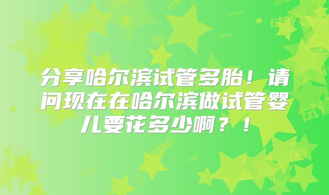 分享哈尔滨试管多胎！请问现在在哈尔滨做试管婴儿要花多少啊？！