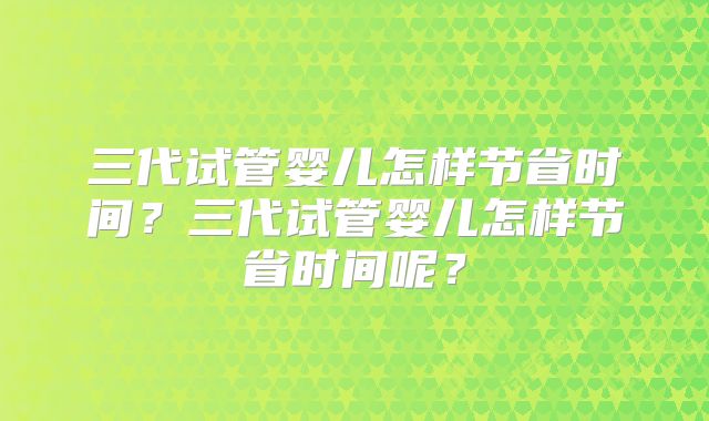 三代试管婴儿怎样节省时间?三代试管婴儿怎样节省时间呢?