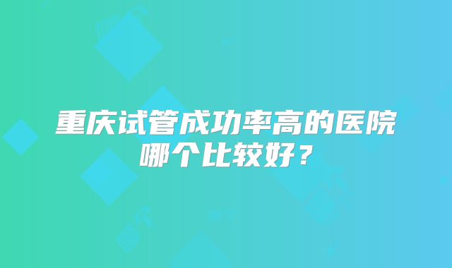 重庆试管成功率高的医院哪个比较好？