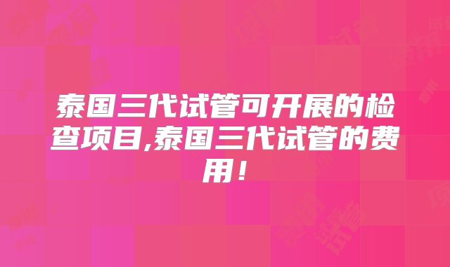泰国三代试管可开展的检查项目,泰国三代试管的费用!
