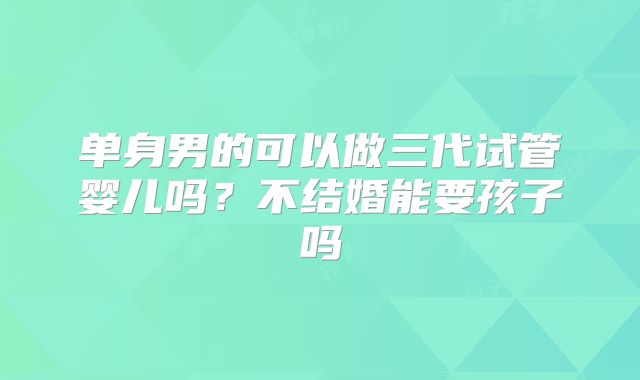 单身男的可以做三代试管婴儿吗?不结婚能要孩子吗