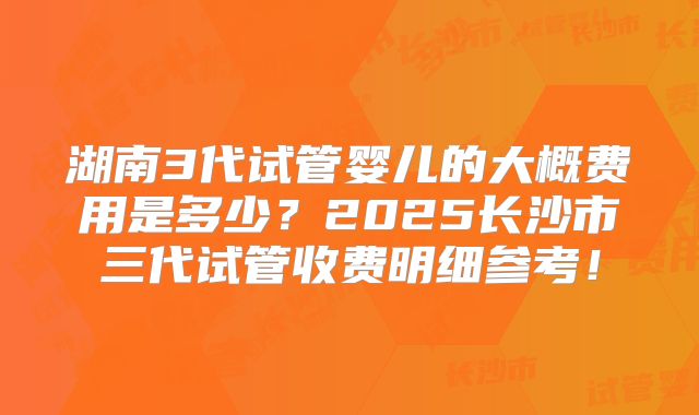 湖南3代试管婴儿的大概费用是多少？2025长沙市三代试管收费明细参考！