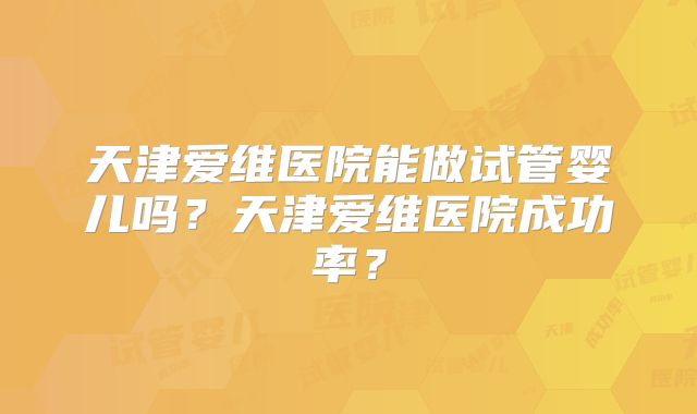 天津爱维医院能做试管婴儿吗？天津爱维医院成功率？