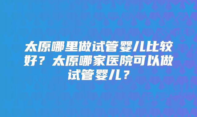 太原哪里做试管婴儿比较好？太原哪家医院可以做试管婴儿？