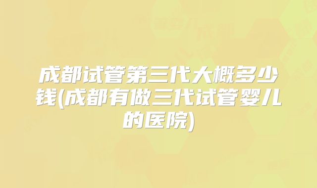 成都试管第三代大概多少钱(成都有做三代试管婴儿的医院)
