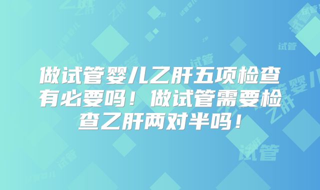 做试管婴儿乙肝五项检查有必要吗！做试管需要检查乙肝两对半吗！