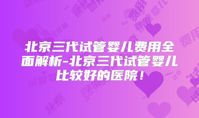 北京三代试管婴儿费用全面解析-北京三代试管婴儿比较好的医院！