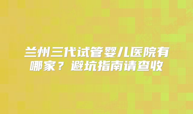 兰州三代试管婴儿医院有哪家?避坑指南请查收