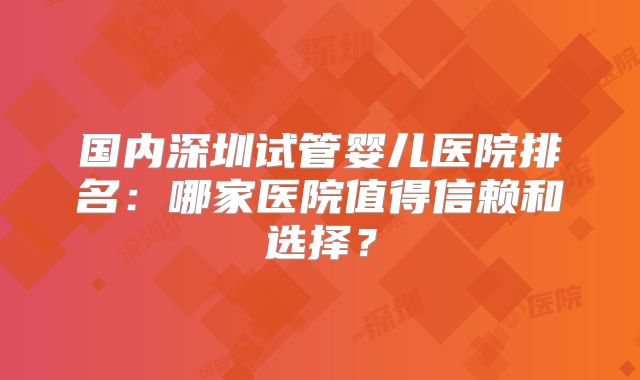 国内深圳试管婴儿医院排名：哪家医院值得信赖和选择？