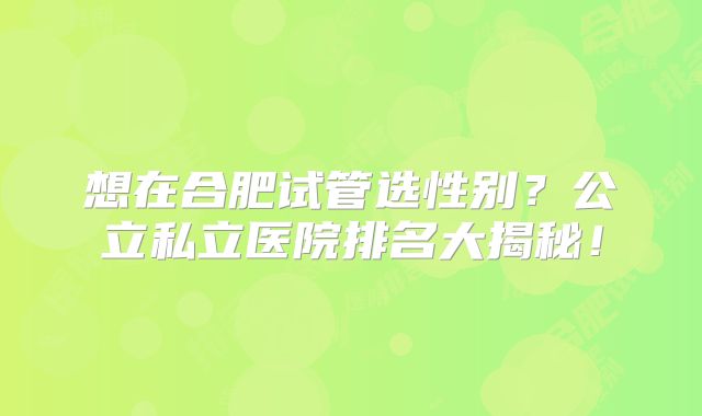 想在合肥试管选性别?公立私立医院排名大揭秘!