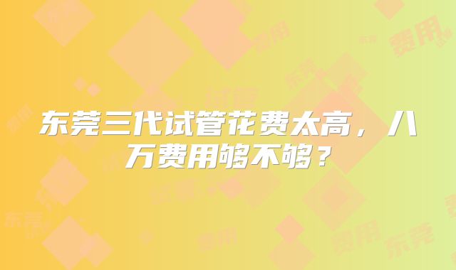 东莞三代试管花费太高,八万费用够不够?