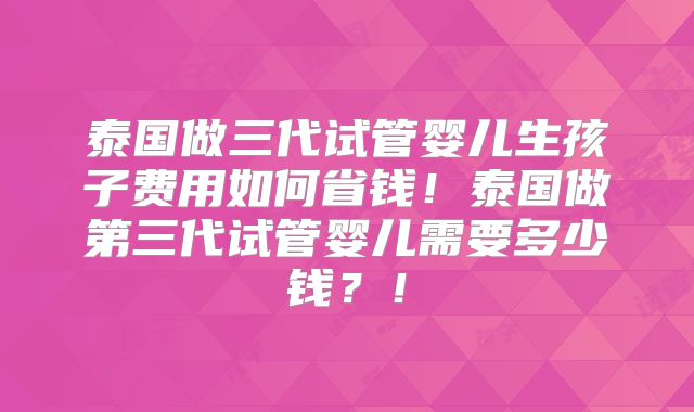 泰国做三代试管婴儿生孩子费用如何省钱！泰国做第三代试管婴儿需要多少钱？！