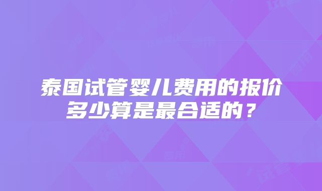 泰国试管婴儿费用的报价多少算是最合适的？