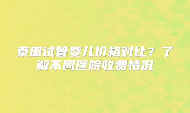 泰国试管婴儿价格对比？了解不同医院收费情况