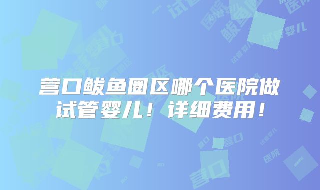 营口鲅鱼圈区哪个医院做试管婴儿！详细费用！
