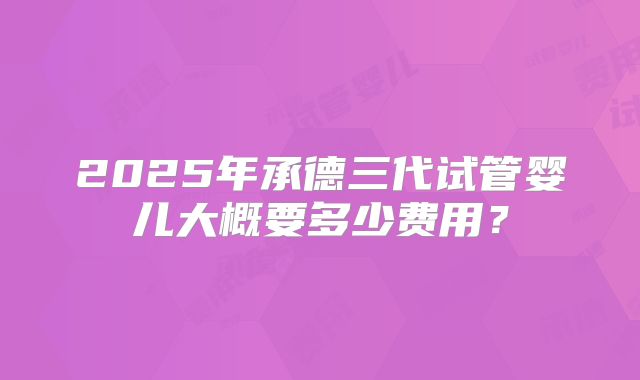 2025年承德三代试管婴儿大概要多少费用？