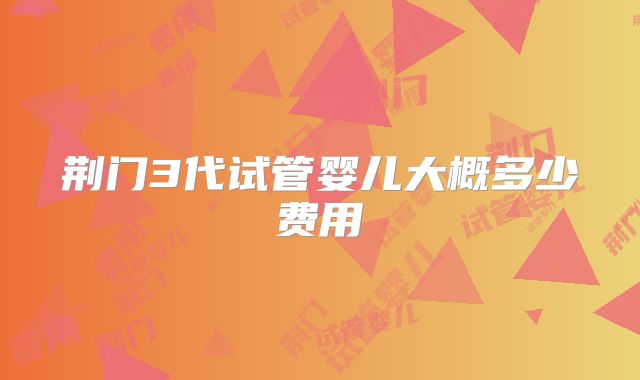 荆门3代试管婴儿大概多少费用