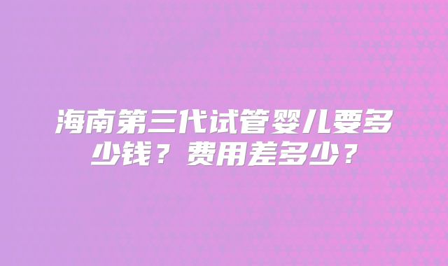 海南第三代试管婴儿要多少钱?费用差多少?