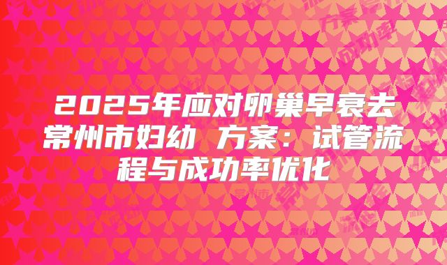 2025年应对卵巢早衰去常州市妇幼 方案：试管流程与成功率优化