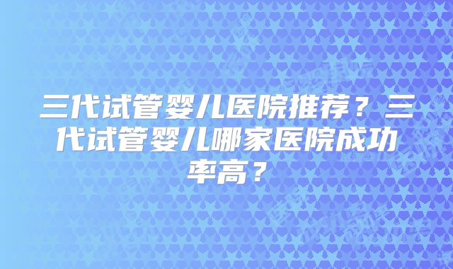 三代试管婴儿医院推荐?三代试管婴儿哪家医院成功率高?