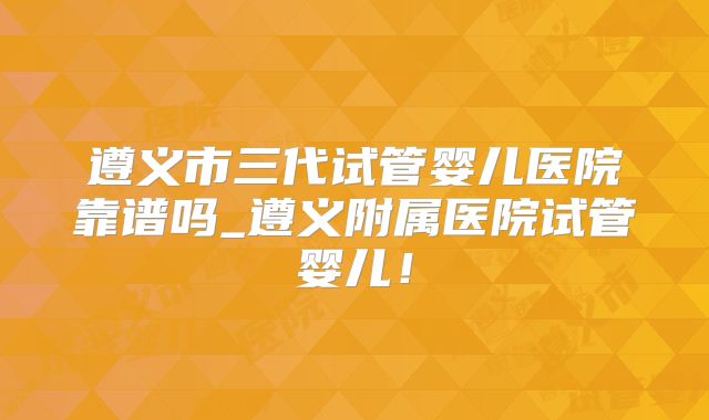 遵义市三代试管婴儿医院靠谱吗_遵义附属医院试管婴儿!