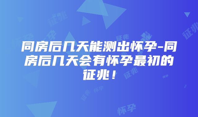 同房后几天能测出怀孕-同房后几天会有怀孕最初的征兆！