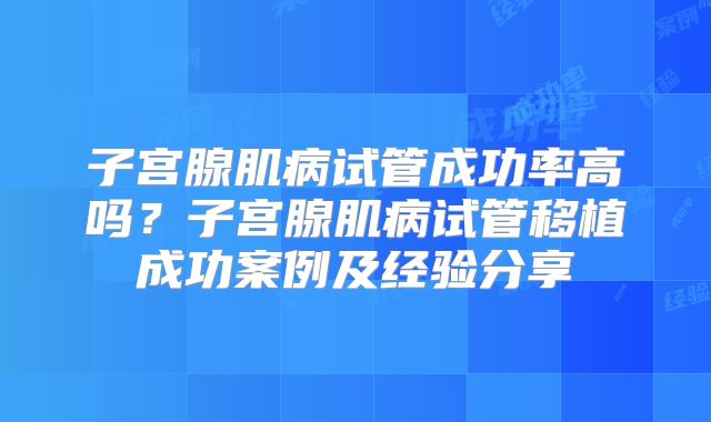 子宫腺肌病试管成功率高吗？子宫腺肌病试管移植成功案例及经验分享