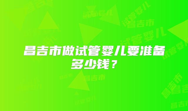 昌吉市做试管婴儿要准备多少钱？