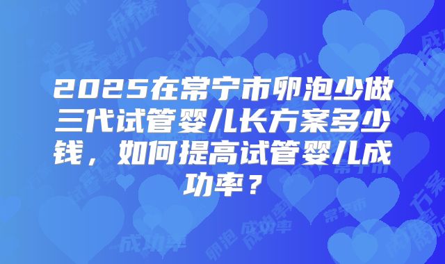 2025在常宁市卵泡少做三代试管婴儿长方案多少钱，如何提高试管婴儿成功率？