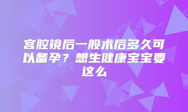 宫腔镜后一般术后多久可以备孕?想生健康宝宝要这么