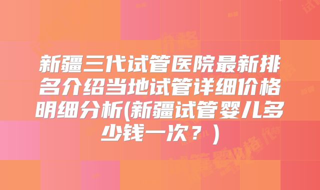 新疆三代试管医院最新排名介绍当地试管详细价格明细分析(新疆试管婴儿多少钱一次？)