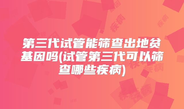 第三代试管能筛查出地贫基因吗(试管第三代可以筛查哪些疾病)